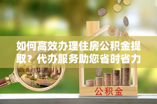 凤山如何高效办理住房公积金提取？代办服务助您省时省力