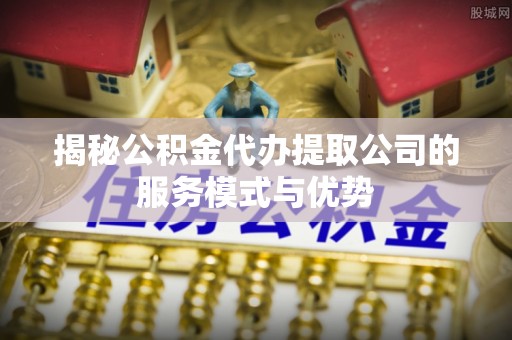 凤山揭秘公积金代办提取公司的服务模式与优势