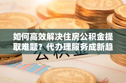 凤山如何高效解决住房公积金提取难题？代办理服务成新趋势