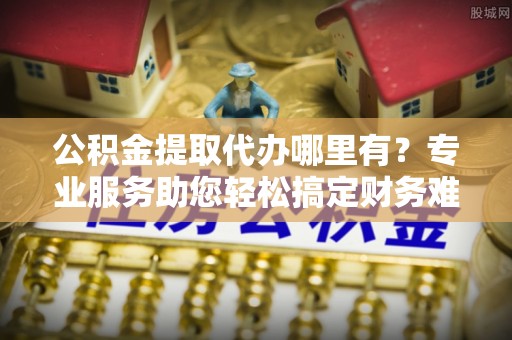 凤山公积金提取代办哪里有？专业服务助您轻松搞定财务难题