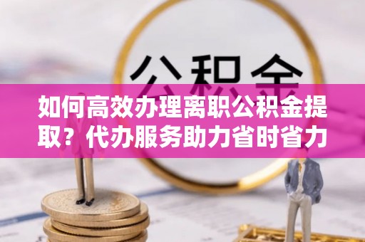 凤山如何高效办理离职公积金提取？代办服务助力省时省力