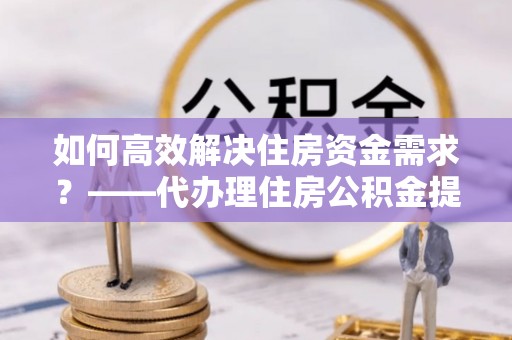 凤山如何高效解决住房资金需求？——代办理住房公积金提取服务全解析