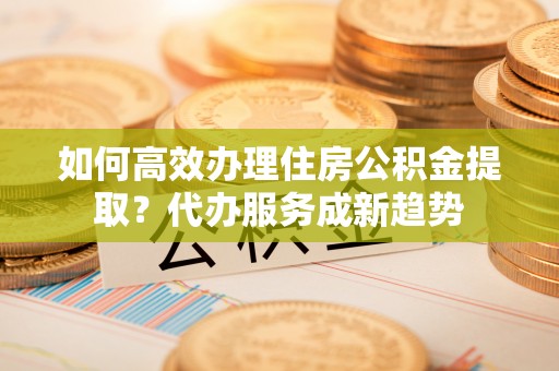 凤山如何高效办理住房公积金提取？代办服务成新趋势