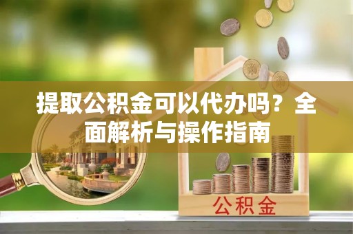 凤山提取公积金可以代办吗？全面解析与操作指南