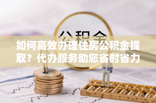 凤山如何高效办理住房公积金提取？代办服务助您省时省力