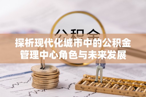 凤山探析现代化城市中的公积金管理中心角色与未来发展
