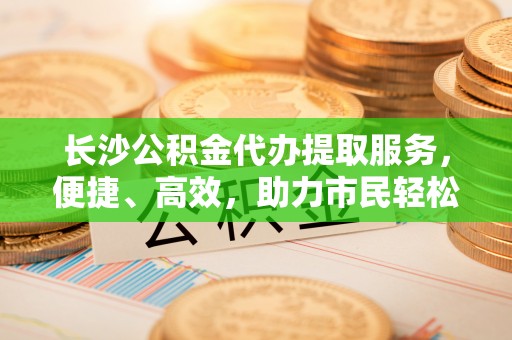 凤山长沙公积金代办提取服务，便捷、高效，助力市民轻松管理资金