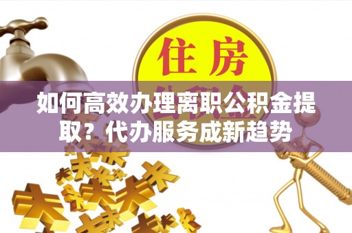 凤山如何高效办理离职公积金提取？代办服务成新趋势